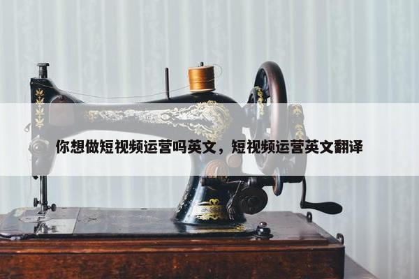 你想做短视频运营吗英文，短视频运营英文翻译