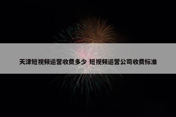 天津短视频运营收费多少 短视频运营公司收费标准