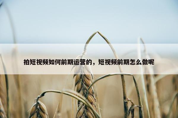 拍短视频如何前期运营的，短视频前期怎么做呢