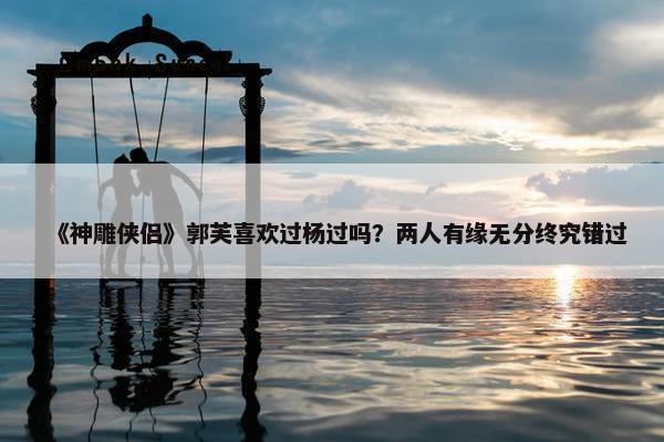 《神雕侠侣》郭芙喜欢过杨过吗？两人有缘无分终究错过