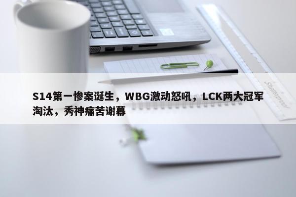 S14第一惨案诞生，WBG激动怒吼，LCK两大冠军淘汰，秀神痛苦谢幕