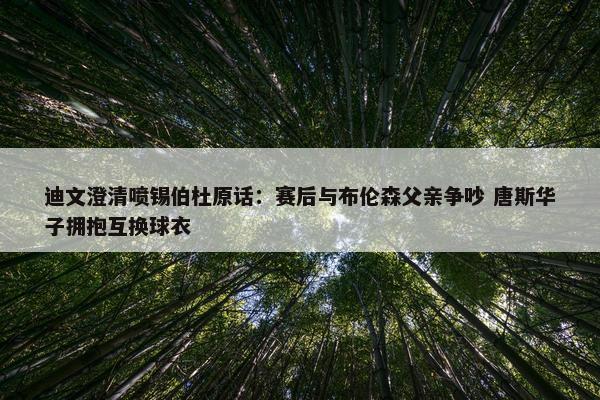 迪文澄清喷锡伯杜原话：赛后与布伦森父亲争吵 唐斯华子拥抱互换球衣