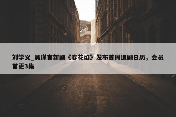 刘学义_吴谨言新剧《春花焰》发布首周追剧日历，会员首更3集