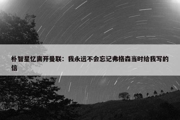 朴智星忆离开曼联：我永远不会忘记弗格森当时给我写的信