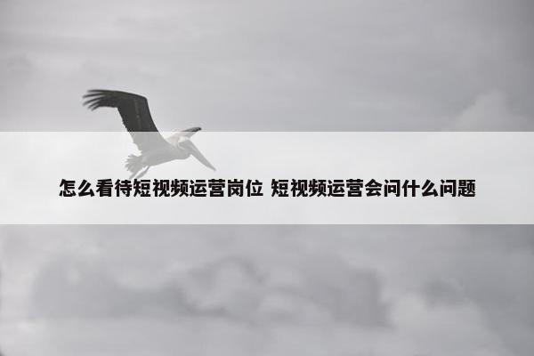 怎么看待短视频运营岗位 短视频运营会问什么问题