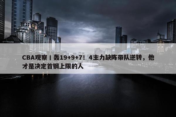 CBA观察丨轰19+9+7！4主力缺阵带队逆转，他才是决定首钢上限的人