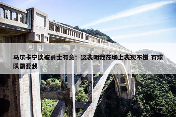 马尔卡宁谈被勇士有意：这表明我在场上表现不错 有球队需要我