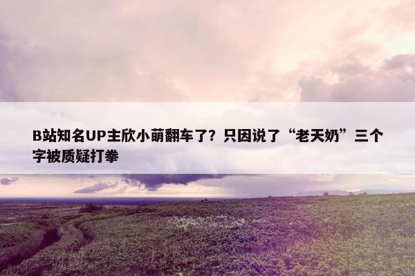 B站知名UP主欣小萌翻车了？只因说了“老天奶”三个字被质疑打拳