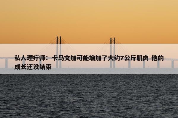 私人理疗师：卡马文加可能增加了大约7公斤肌肉 他的成长还没结束