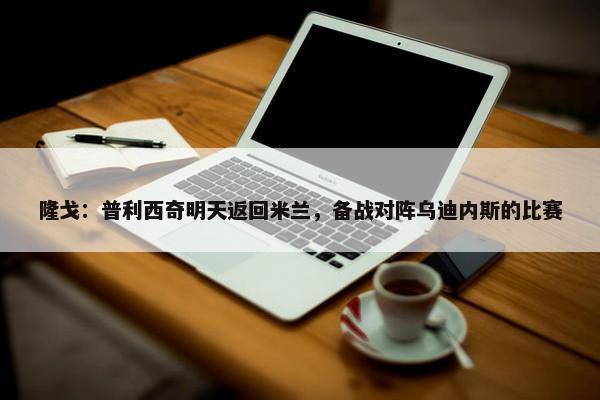 隆戈：普利西奇明天返回米兰，备战对阵乌迪内斯的比赛