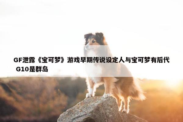 GF泄露《宝可梦》游戏早期传说设定人与宝可梦有后代 G10是群岛