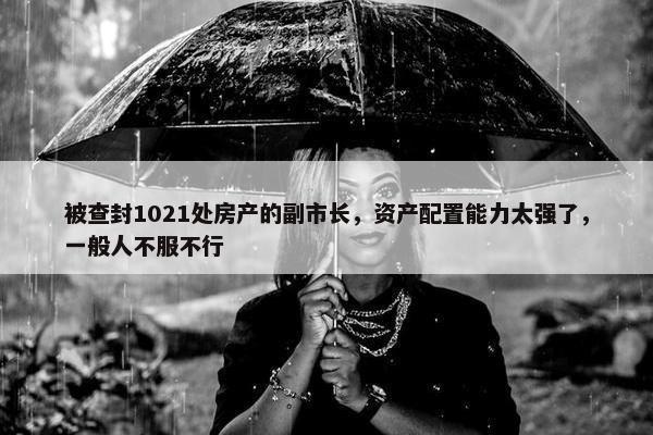 被查封1021处房产的副市长，资产配置能力太强了，一般人不服不行