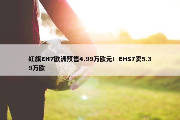 红旗EH7欧洲预售4.99万欧元！EHS7卖5.39万欧