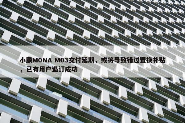 小鹏M0NA M03交付延期，或将导致错过置换补贴，已有用户退订成功