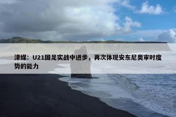 津媒：U21国足实战中进步，再次体现安东尼奥审时度势的能力