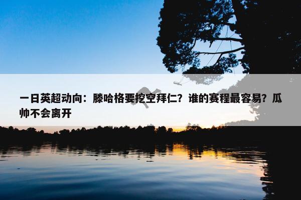 一日英超动向：滕哈格要挖空拜仁？谁的赛程最容易？瓜帅不会离开