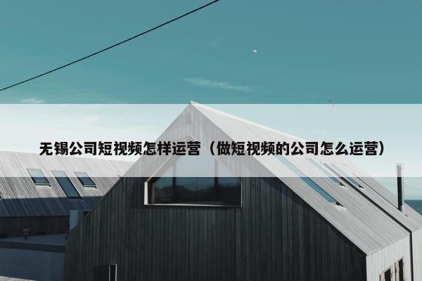 无锡公司短视频怎样运营（做短视频的公司怎么运营）