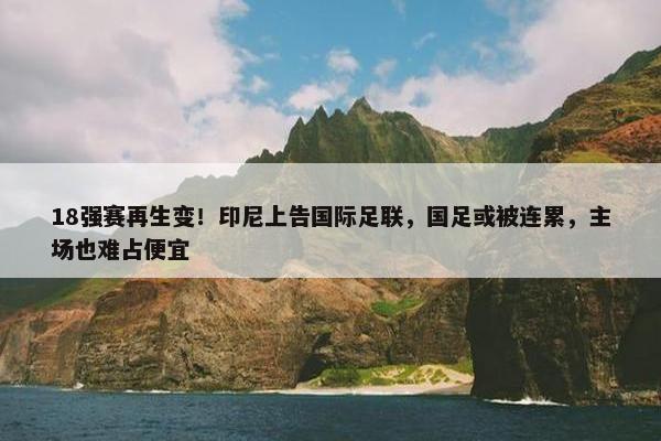 18强赛再生变！印尼上告国际足联，国足或被连累，主场也难占便宜