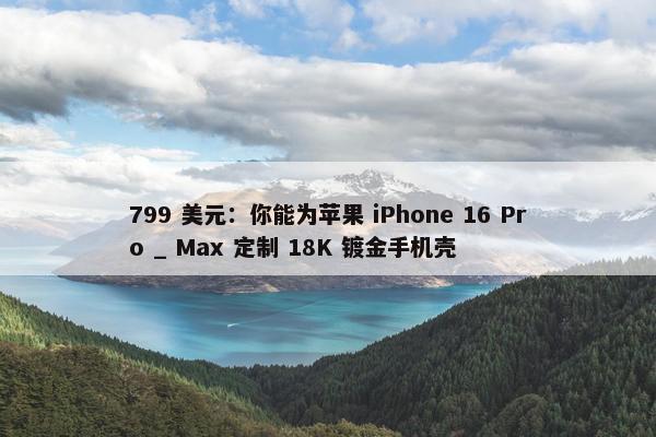 799 美元：你能为苹果 iPhone 16 Pro _ Max 定制 18K 镀金手机壳