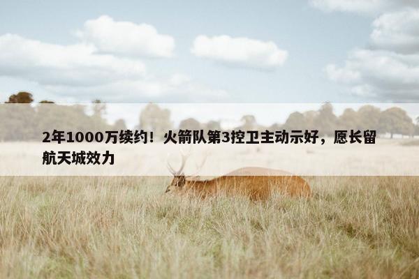 2年1000万续约！火箭队第3控卫主动示好，愿长留航天城效力