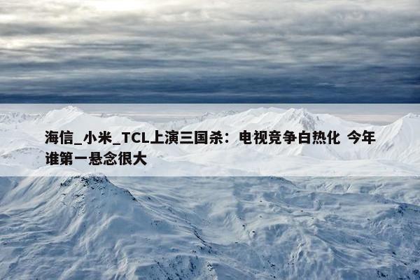 海信_小米_TCL上演三国杀：电视竞争白热化 今年谁第一悬念很大