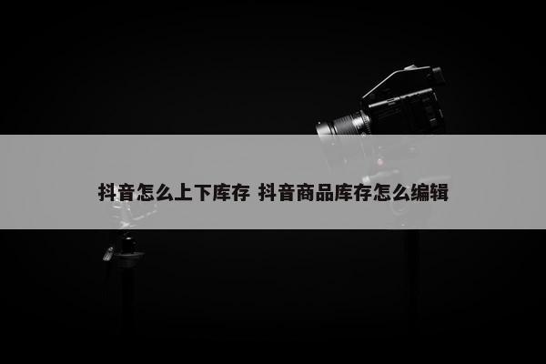 抖音怎么上下库存 抖音商品库存怎么编辑