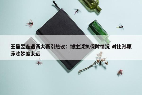 王曼昱连退两大赛引热议：博主深扒保障情况 对比孙颖莎陈梦差太远