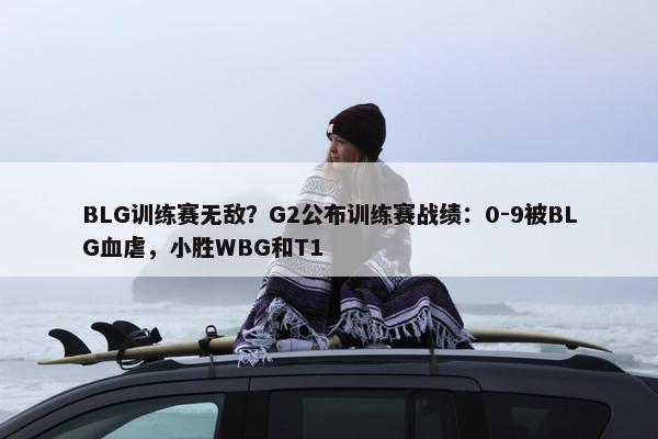 BLG训练赛无敌？G2公布训练赛战绩：0-9被BLG血虐，小胜WBG和T1