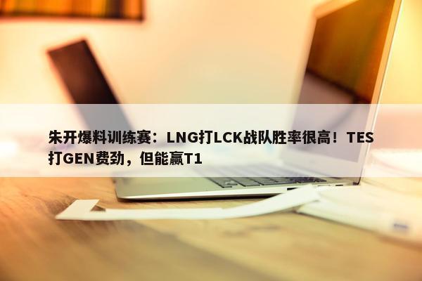 朱开爆料训练赛：LNG打LCK战队胜率很高！TES打GEN费劲，但能赢T1