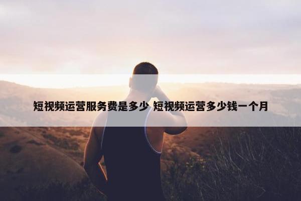 短视频运营服务费是多少 短视频运营多少钱一个月