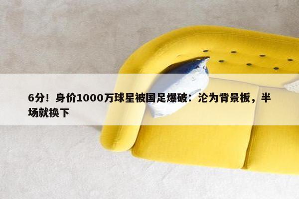 6分！身价1000万球星被国足爆破：沦为背景板，半场就换下