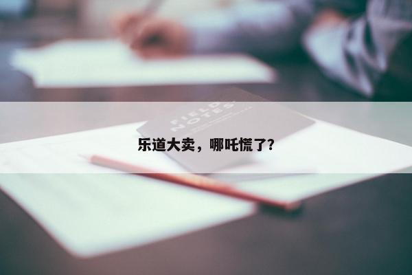 乐道大卖，哪吒慌了？