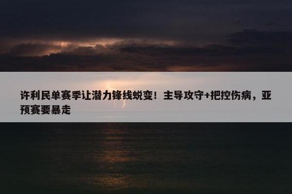 许利民单赛季让潜力锋线蜕变！主导攻守+把控伤病，亚预赛要暴走