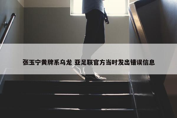 张玉宁黄牌系乌龙 亚足联官方当时发出错误信息