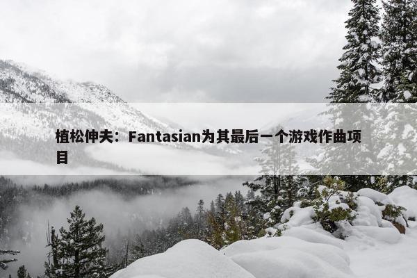 植松伸夫：Fantasian为其最后一个游戏作曲项目