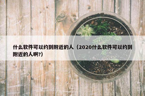 什么软件可以约到附近的人（2020什么软件可以约到附近的人啊?）