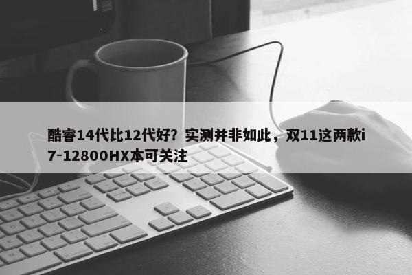 酷睿14代比12代好？实测并非如此，双11这两款i7-12800HX本可关注