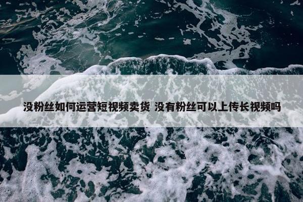 没粉丝如何运营短视频卖货 没有粉丝可以上传长视频吗