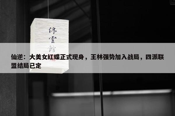 仙逆：大美女红蝶正式现身，王林强势加入战局，四派联盟结局已定