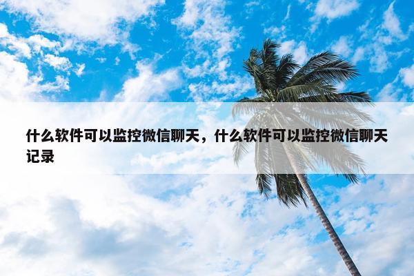 什么软件可以监控微信聊天，什么软件可以监控微信聊天记录