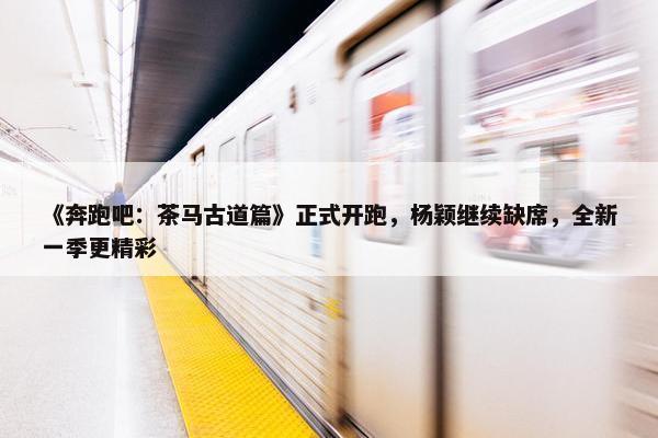 《奔跑吧：茶马古道篇》正式开跑，杨颖继续缺席，全新一季更精彩