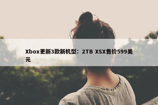 Xbox更新3款新机型：2TB XSX售价599美元