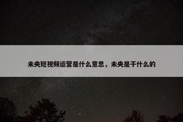 未央短视频运营是什么意思，未央是干什么的