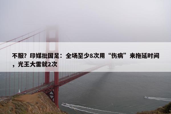 不服？印媒批国足：全场至少8次用“伤病”来拖延时间，光王大雷就2次