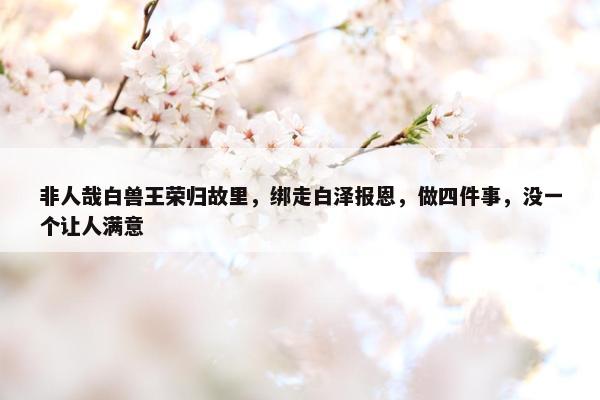 非人哉白兽王荣归故里，绑走白泽报恩，做四件事，没一个让人满意