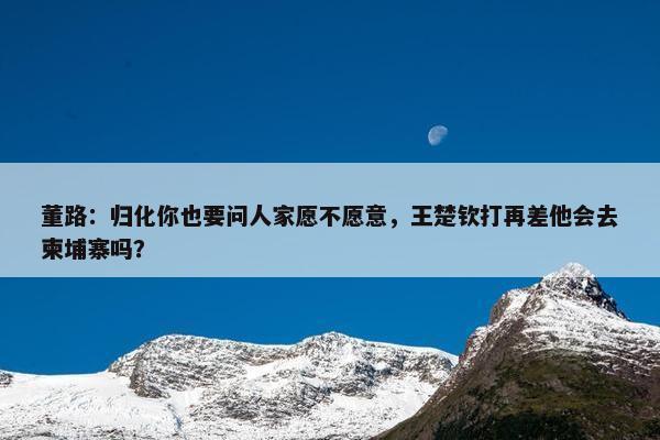 董路：归化你也要问人家愿不愿意，王楚钦打再差他会去柬埔寨吗？