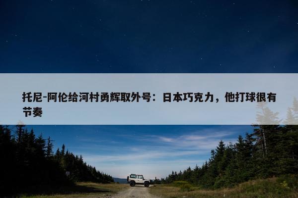 托尼-阿伦给河村勇辉取外号：日本巧克力，他打球很有节奏