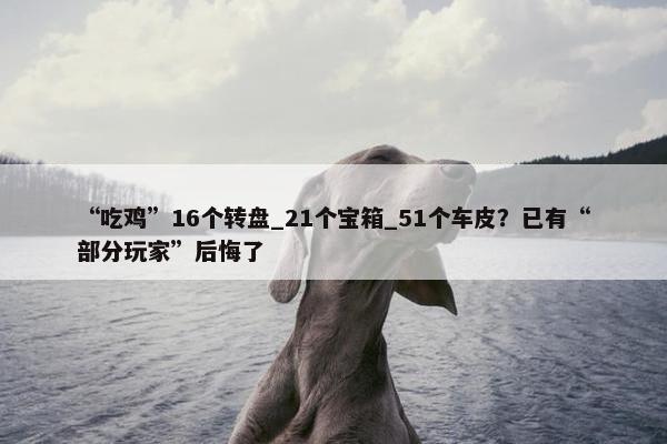 “吃鸡”16个转盘_21个宝箱_51个车皮？已有“部分玩家”后悔了