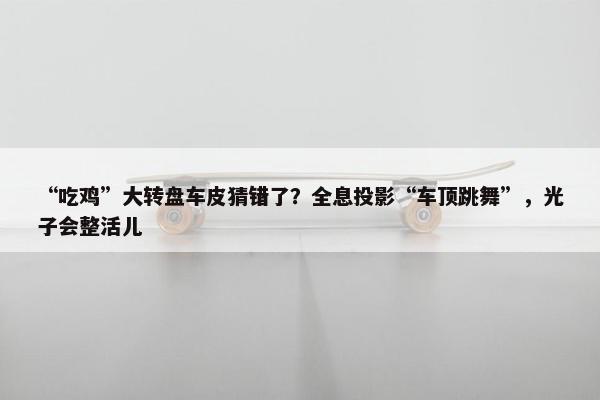 “吃鸡”大转盘车皮猜错了？全息投影“车顶跳舞”，光子会整活儿