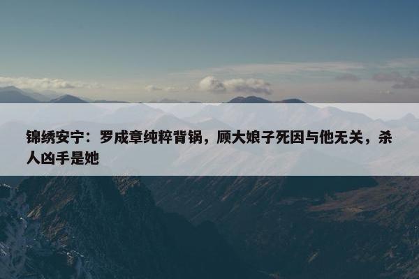 锦绣安宁：罗成章纯粹背锅，顾大娘子死因与他无关，杀人凶手是她